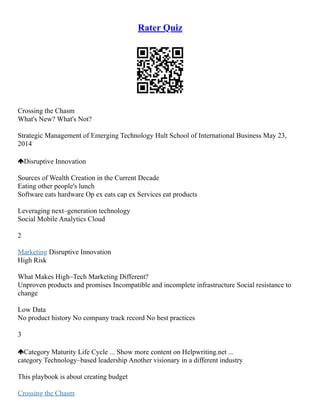 Rater Quiz
Crossing the Chasm
What's New? What's Not?
Strategic Management of Emerging Technology Hult School of International Business May 23,
2014
Disruptive Innovation
Sources of Wealth Creation in the Current Decade
Eating other people's lunch
Software eats hardware Op ex eats cap ex Services eat products
Leveraging next–generation technology
Social Mobile Analytics Cloud
2
Marketing Disruptive Innovation
High Risk
What Makes High–Tech Marketing Different?
Unproven products and promises Incompatible and incomplete infrastructure Social resistance to
change
Low Data
No product history No company track record No best practices
3
Category Maturity Life Cycle ... Show more content on Helpwriting.net ...
category Technology–based leadership Another visionary in a different industry
This playbook is about creating budget
Crossing the Chasm
 