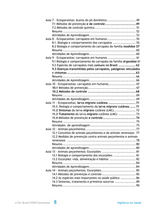 e-Tec Brasil/CEMF/Unimontes Vigilância em Saúde8
Aula 7 – Ectoparasitas: ácaros do pó doméstico........................... 49
	 7.1 Métodos de prevenção e de controle.............................49
	 7.2 Métodos de controle químico....................................... 51
	Resumo.................................................................... 52
	 Atividades de Aprendizagem............................................ 53
Aula 8 – Ectoparasitas: carrapatos em humanos........................... 55
	 8.1. Biologia e comportamento dos carrapatos...................... 55
	 8.2 Biologia e comportamento do carrapato da família Ixodidae.57
	Resumo.................................................................... 60
	 Atividades de Aprendizagem............................................ 60
Aula 9 – Ectoparasitas: carrapatos em humanos........................... 61
	 9.1 Biologia e comportamento do carrapato da família Argasidae .61
	 9.2 Espécies de carrapatos mais comuns no Brasil ................62
	 9.3 Doenças transmitidas pelos carrapatos, patógenos veiculados 	
	 e sintomas................................................................63
	Resumo.................................................................... 66
	 Atividades de Aprendizagem............................................ 66
Aula 10 – Ectoparasitas: carrapatos em humanos.......................... 67
	10.1 Métodos de prevenção............................................. 67
	 10.2 Métodos de controle.............................................68
	Resumo.................................................................... 69
	 Atividades de Aprendizagem............................................ 69
Aula 11 – Ectoparasitas: larva migrans cutânea..........................71
	11.1. Biologia e comportamento da larva migrans cutânea.......71
	 11.2 Sintomas da larva migrans cutânea (LMC)..................... 72
	 11.3 Tratamento da larva migrans cutânea (LMC)................. 73
	11.4 Métodos de prevenção e controle............................... 74
	Resumo.................................................................... 75
	 Atividades de aprendizagem........................................... 75
Aula 12 – Animais peçonhentos............................................... 77
	 12.1 Conceitos de animais peçonhentos e de animais venenosos .77
	 12.2 Medidas de prevenção contra animais peçonhentos e animais .	
	venenosos ................................................................ 78
	Resumo.................................................................... 80
	 Atividades de aprendizagem............................................ 80
Aula 13 – Animais peçonhentos: Escorpiões ................................ 81
	 13.1 Biologia e comportamento dos escorpiões ..................... 81
	 13.2 Escorpião: vida, alimentação e hábitos ......................... 82
	Resumo.................................................................... 84
	 Atividades de Aprendizagem............................................ 84
Aula 14 – Animais peçonhentos: Escorpiões................................. 85
	 14.1 Métodos de prevenção e controle................................ 85
	 14.2 As espécies mais importantes na saúde pública ............... 86
	 14.3 Sintomas, tratamento e primeiros socorros .................... 89
	Resumo.................................................................... 90
 
