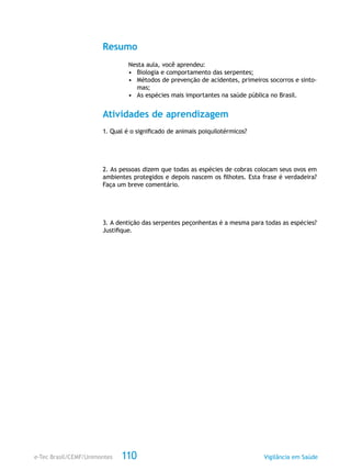 e-Tec Brasil/CEMF/Unimontes Vigilância em Saúde110
Resumo
Nesta aula, você aprendeu:
•	 Biologia e comportamento das serpentes;
•	 Métodos de prevenção de acidentes, primeiros socorros e sinto-
mas;
•	 As espécies mais importantes na saúde pública no Brasil.
Atividades de aprendizagem
1. Qual é o significado de animais poiquilotérmicos?
2. As pessoas dizem que todas as espécies de cobras colocam seus ovos em
ambientes protegidos e depois nascem os filhotes. Esta frase é verdadeira?
Faça um breve comentário.
3. A dentição das serpentes peçonhentas é a mesma para todas as espécies?
Justifique.
 