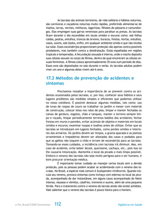 e-Tec Brasil/CEMF/Unimontes Vigilância em Saúde112
As lacraias são animais terrestres, de vida solitária e hábitos noturnos,
são carnívoras e caçadoras noturnas muito rápidas, preferindo alimentar-se de
insetos, larvas, vermes, minhocas, lagartixas, filhotes de pássaros e camundon-
gos. Elas empregam suas garras venenosas para paralisar as presas. As lacraias
ficam durante o dia escondidas em locais úmidos e escuros como: sob folhas
caídas, pedras, entulhos, troncos de árvores, buracos, frestas, hortas, entulhos,
vasos, xaxins, sob tijolos, enfim, em qualquer ambiente úmido e que não receba
luz solar. Esses esconderijos proporcionam proteção não apenas contra possíveis
predadores, mas também contra a desidratação. Estão espalhadas em regiões
tropicais e temperadas. A fecundação sexuada é interna, onde o macho deposita
suas células sexuais no corpo da fêmea, dentro da qual encontram as células se-
xuais femininas. A fêmea coloca aproximadamente 35 ovos num período de dias.
Esses ovos são depositados no solo durante o verão. As lacraias adultas podem
viver um ano e algumas delas vivem até 6 anos.
17.2 Métodos de prevenção de acidentes e
sintomas
Precisamos ressaltar a importância de se prevenir contra os aci-
dentes ocasionados pelas lacraias, e, por isso, conhecer seus hábitos e seus
lugares prediletos são medidas simples e eficientes que podemos utilizar
no nosso cotidiano. É possível destacar algumas medidas, tais como: uso
de luvas de raspas de couro ao trabalhar no jardim e mexer com material
de construção, colocar telas nos ralos de pias, limpar e manter fechadas as
caixas de gordura, esgotos, chão e tanques, manter o terreno sempre lim-
po e roçado, limpar periodicamente terrenos baldios dos arredores; fechar
frestas em muros e paredes, evitar acúmulo de objetos e materiais em locais
úmidos e escuros; examinar roupas e toalhas antes de utilizar. Evitar que as
lacraias se introduzam em lugares fechados, como porões úmidos e interio-
res dos armários. Os jardins devem ser limpos, a grama aparada e as plantas
ornamentais e trepadeiras devem ser afastadas das casas e podadas para
que os galhos não toquem o chão e sirvam de esconderijo para as lacraias.
Tomando-se esses cuidados, a incidência com lacraias irá diminuir. Mas, em
caso de acidente, evite beber álcool, querosene, cachaça, etc., pois isso só
lhe causaria intoxicação. Mantenha o local da picada o mais limpo possível.
Embora o veneno das lacraias não seja muito perigoso para o ser humano, é
bom procurar orientação médica.
É importante tomar cuidado ao manejar certos locais sem a devida
proteção, pois as pessoas podem acabar se acidentando com o veneno das la-
craias. No Brasil, a espécie mais comum é Scolopendra viridicornis. Quando ino-
cula seu veneno, provoca sintomas como inchaço com edemas no local da pica-
da, acompanhado de dor instantânea, em alguns casos acompanhado de febre
intensa, náuseas e vômitos, calafrios, tremores e suores, além de uma pequena
ferida. Para o tratamento contra o veneno da lacraia ainda não existe antídoto.
Vale salientar que o veneno das lacraias é pouco tóxico para o homem.
 