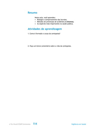 e-Tec Brasil/CEMF/Unimontes Vigilância em Saúde114
Resumo
Nesta aula, você aprendeu:
•	 Biologia e comportamento das lacraias;
•	 Métodos de prevenção de acidentes e sintomas;
•	 As espécies mais importantes na saúde pública.
Atividades de aprendizagem
1. Como é formado o corpo da centopeias?
2. Faça um breve comentário sobre a vida da centopeias.
 