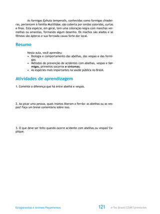 e-Tec Brasil/CEMF/UnimontesEctoparasitas e Animais Peçonhentos 121
As formigas Ephuta temperalis, conhecidas como formigas chiadei-
ras, pertencem à família Mutillidae, são coberta por cerdas coloridas, curtas
e finas. Esta espécie, em geral, tem uma coloração negra com manchas ver-
melhas ou amarelas, formando algum desenho. Os machos são alados e as
fêmeas são ápteras e sua ferroada causa forte dor local.
Resumo
Nesta aula, você aprendeu:
•	 Biologia e comportamento das abelhas, das vespas e das formi-
gas;
•	 Métodos de prevenção de acidentes com abelhas, vespas e for-
migas, primeiros socorros e sintomas;
•	 As espécies mais importantes na saúde pública no Brasil.
Atividades de aprendizagem
1. Comente a diferença que há entre abelha e vespas.
2. Ao picar uma pessoa, quais insetos liberam o ferrão: as abelhas ou as ves-
pas? Faça um breve comentário sobre isso.
3. O que deve ser feito quando ocorre acidente com abelhas ou vespas? Ex-
plique.
 