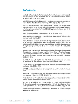 e-Tec Brasil/CEMF/Unimontes Vigilância em Saúde128
Referências
ARAÚJO, F. R.; Araújo, C. P.; Werneck, M. R.; Górski, A. Larva migrans cutâ-
nea em crianças de uma escola em área do Centro-Oeste do Brasil. Revista
de Saúde Pública, 34: 84-85, 2000.
AZEVEDO-Marques, M. M. Diagnóstico e condutas nos acidentes por escorpi-
ões e abelhas. Rev. Soe. Bras. Med. Trop. 1994; 27(Supl. IV): 683-8.
BINOTTI, Raquel; Oliveira, Celso Henrique de. Colchões são abrigos prefe-
ridos de ácaros. Jornal da Unicamp. Disponível em: <http://www.unicamp.
br/unicamp/unicamp_hoje/ju/maio2003/ju211pg9a.html>. Acesso em 10 de
outubro de 2011.
Brasil. Guia de Vigilância Epidemiológica. 6. ed. Brasília, 2005.
Brasil. Manual de Diagnóstico e Tratamento de Acidentes por Animais Peço-
nhentos. 2. ed. Brasília, 2001
Brasil. Ministério da Saúde. Secretaria de Vigilância em Saúde. Departamen-
to de Vigilância Epidemiológica. Doenças infecciosas e parasitárias: guia de
bolsoIMinistério da Saúde, Secretaria de Vigilância em Saúde, Departamento
de Vigilância Epidemiológica. 8.
ed. rev. - Brasília: Ministério da Saúde, 2010.
448 p.
BUCARETCHI, F. Análise das principais diferenças clínicas e epidemiológicas
dos acidentes por escorpiões das espécies T. serrulatus e T. bahiensis, e por
aranhas do gênero Phoneutria, atendidos no CCI-HC-UNICAMp, no período
de janeiro de 1984 a julho de 1988. [dissertação de mestrado]. Campinas:
UNICAMP; 1990.
CAMPOS JÁ; Costa, D. M.; Oliveira, J. S. Acidentes por animais peçonhentos.
In: Marcondes, E. ed. Pediatria básica. São Paulo: Savier; 1985.
CARVALHO NETO, Constâncio. Manual de Biologia: controle de escorpiões.
São Paulo: CIBA-GEIGY, 1997.
CORTEZ, J.A. Epidemiologia: conceitos e princípios fundamentais. São Paulo,
1997.
DUARTE AC, Caovilla J, Lorini D et aI. Insuficiência renal aguda por acidentes
com lagartas. J Bras Nefro11990; 12(4):184-7.
Fundação Nacional de Saúde. Manual de diagnóstico e tratamento de aciden-
tes por animais peçonhentos. Brasília; 1992.
GLASSER, C. M.; Cardoso, J. L.; Carréri-Bruno, G. C. et aI. Surtos epidêmicos
de dermatite causada por mariposas do gênero Hylesia (Lepidoptera: Hemi-
lucidae) no Estado de S.Paulo, Brasil. Rev Saúde Pública 1993; 27(3}:217 -20.
Guia Brasileiro de Vigilância Epidemiológica. Ministério da Saúde. Fundação
Nacional de Saúde. 1998.
 