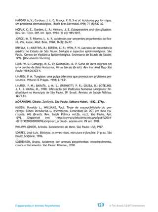 e-Tec Brasil/CEMF/UnimontesEctoparasitas e Animais Peçonhentos 129
HADDAD Jr, V.; Cardoso, J. L. C; França, F. O. S et aI. Acidentes por formigas:
um problema dermatológico. ‘Anais Bras Dermatol.1996; 71 (6}:527-30.
HOPLA, C. E., Durden, L. A.; Keirans, J. E. Ectoparasites and classification.
Rev. Sci. Tech. Off. Int. Epiz. 1994. 13 (4): 985-1017.
JORGE, M. T; Ribeiro, L. A. R. Acidentes por serpentes peçonhentas do Bra-
sil. Ver. Assoc. Med. Bros. 1990; 36(2): 66-77.
KNYSAK, I.; MARTINS, R.; BERTIM, C. R.; WEN, F. H. Lacraias de importância
médica no Estado de São Paulo: biologia e aspectos epidemiológicos. São
Paulo. Centro de Vigilância Epidemiológica. Secretaria de Estado da Saúde,
1994. [Documento Técnico].
LIMA, W. S.; Camargo, M. C. V.; Guimarães, M. P. Surto de larva migrans em
uma creche de Belo Horizonte, Minas Gerais (Brasil). Rev Inst Med Trop São
Paulo 1984;26:122-4.
LINARDI, P. M. Tungíase: uma pulga diferente que provoca um problema per-
sistente. Vetores & Pragas. 1998; 2:19-21.
LINARDI, P. M.; BARATA, J. M. S.; URBINATTI, P. R.; SOUZA, D.; BOTELHO,
J. R. & MARIA, M., 1998. Infestação por Pediculus humanus (Anoplura: Pe-
diculidae) no Município de São Paulo, SP, Brasil. Revista de Saúde Pública,
32:77-81.
MORANDINI, Clézio. Zoologia. São Paulo: Editora Nobel, 1982. 374p.
NAGEM, Ronaldo L.; WILLIAMS, Paul. Teste de susceptibilidade do per-
cevejo, Cimex lectularius L. (Hemiptera, Cimicidae) ao DDT em Belo Ho-
rizonte, MG (Brasil). Rev. Saúde Pública vol.26, no.2, São Paulo, Apr.
1992. Disponível em: <http://www.scielo.br/scielo.php?pid=S0034-
-89101992000200009&script=sci_arttext>. Acesso em: 09 set. 2011.
PHILIPPI JÚNIOR, Arlindo. Saneamento do Meio. São Paulo: USP, 1997.
SOARES, José Luís. Biologia: os seres vivos, estrutura e funções: 2o
grau. São
Paulo: Scipione, 1996.
SOERENSEN, Bruno. Acidentes por animais peçonhentos: reconhecimento,
clínica e tratamento. São Paulo: Atheneu, 2000.
 
