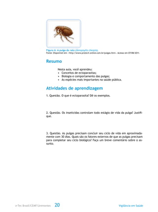e-Tec Brasil/CEMF/Unimontes Vigilância em Saúde20
Figura 6: A pulga do rato (Xenopsylla cheopis).
Fonte: Disponível em: <http://www.protech-online.com.br/pulgas.htm>. Acesso em 07/08/2011.
Resumo
Nesta aula, você aprendeu:
•	 Conceitos de ectoparasitas;
•	 Biologia e comportamento das pulgas;
•	 As espécies mais importantes na saúde pública.
Atividades de aprendizagem
1. Questão. O que é ectoparasita? Dê os exemplos.
2. Questão. Os inseticidas controlam todo estágio de vida da pulga? Justifi-
que.
3. Questão. As pulgas precisam concluir seu ciclo de vida em aproximada-
mente com 30 dias. Quais são os fatores externos de que as pulgas precisam
para completar seu ciclo biológico? Faça um breve comentário sobre o as-
sunto.
 