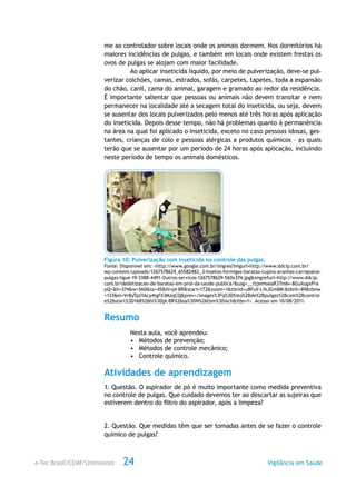 e-Tec Brasil/CEMF/Unimontes Vigilância em Saúde24
me ao controlador sobre locais onde os animais dormem. Nos dormitórios há
maiores incidências de pulgas, e também em locais onde existem frestas os
ovos de pulgas se alojam com maior facilidade.
Ao aplicar inseticida líquido, por meio de pulverização, deve-se pul-
verizar colchões, camas, estrados, sofás, carpetes, tapetes, toda a expansão
do chão, canil, cama do animal, garagem e gramado ao redor da residência.
É importante salientar que pessoas ou animais não devem transitar e nem
permanecer na localidade até a secagem total do inseticida, ou seja, devem
se ausentar dos locais pulverizados pelo menos até três horas após aplicação
do inseticida. Depois desse tempo, não há problemas quanto à permanência
na área na qual foi aplicado o inseticida, exceto no caso pessoas idosas, ges-
tantes, crianças de colo e pessoas alérgicas a produtos químicos – as quais
terão que se ausentar por um período de 24 horas após aplicação, incluindo
neste período de tempo os animais domésticos.
Figura 10: Pulverização com inseticida no controle das pulgas.
Fonte: Disponível em: <http://www.google.com.br/imgres?imgurl=http://www.ddcip.com.br/
wp-content/uploads/1267578629_65582482_3-Insetos-formigas-baratas-cupins-aranhas-carrapatos-
pulgas-ligue-19-3388-4491-Outros-servicos-1267578629-560x374.jpg&imgrefurl=http://www.ddcip.
com.br/dedetizacao-de-baratas-em-prol-da-saude-publica/&usg=__fzjemoeaR37m6v-8GuXugxPra
pQ=&h=374&w=560&sz=45&hl=pt-BR&start=172&zoom=1&tbnid=u8FuV-L1kJGm8M:&tbnh=89&tbnw
=133&ei=VrByTpzYAcy4tgfX3MzqCQ&prev=/images%3Fq%3Dfoto%2Bde%2Bpulgas%2Bcom%2Bcontrol
e%26start%3D168%26hl%3Dpt-BR%26sa%3DN%26tbm%3Disch&itbs=1>. Acesso em 10/08/2011.
Resumo
Nesta aula, você aprendeu:
•	 Métodos de prevenção;
•	 Métodos de controle mecânico;
•	 Controle químico.
Atividades de aprendizagem
1. Questão. O aspirador de pó é muito importante como medida preventiva
no controle de pulgas. Que cuidado devemos ter ao descartar as sujeiras que
estiverem dentro do filtro do aspirador, após a limpeza?
2. Questão. Que medidas têm que ser tomadas antes de se fazer o controle
químico de pulgas?
 