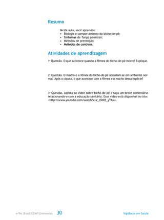 e-Tec Brasil/CEMF/Unimontes Vigilância em Saúde30
Resumo
Nesta aula, você aprendeu:
•	 Biologia e comportamento do bicho-de-pé;
•	 Sintomas de Tunga penetran;
•	 Métodos de prevenção;
•	 Métodos de controle.
Atividades de aprendizagem
1a
Questão. O que acontece quando a fêmea do bicho-de-pé morre? Explique.
2a
Questão. O macho e a fêmea do bicho-de-pé acasalam-se em ambiente nor-
mal. Após a cópula, o que acontece com a fêmea e o macho dessa espécie?
3a
Questão. Assista ao vídeo sobre bicho-de-pé e faça um breve comentário
relacionando-o com a educação sanitária. Esse vídeo está disponível no site:
<http://www.youtube.com/watch?v=V_o5Wd_yYAM>.
 