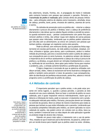 e-Tec Brasil/CEMF/Unimontes Vigilância em Saúde34
dos cobertores, lençóis, fronhas, etc. A propagação do inseto é realizada
pelo contacto humano com pessoas que possuem o parasita. Portanto, a
transmissão do piolho é realizada: pelo contato direto de pessoas infesta-
das; - pela utilização coletiva de objetos como travesseiro, almofada, lenço
de cabeça, presilha, boné, pente, encostos de cadeiras, assentos de carros
e outros.
Os métodos de prevenção contra os piolhos são: - vistoriar a cabeça
diariamente à procura de piolhos e lêndeas; lavar a cabeça de preferência
diariamente e não deixar que os cabelos fiquem úmidos e prendê-los somen-
te quando estiverem secos; - pentear constantemente com pente fino para
remover piolhos e ninfas, não utilizar roupa nem objetos de outras pessoas
que possam estar infectados, lembrando que os piolhos podem sobreviver
por três dias sem se alimentarem; ao entrar em contacto com pessoas que
tenham piolhos, empregar um repelente contra este parasita.
Pode-se afirmar, sem nenhuma dúvida, que as palestras feitas regu-
larmente em escolas particulares, da rede pública municipal, estadual, cre-
ches, orfanatos e igrejas, para alunos, pais e professores, ainda é o melhor
método de prevenção, pois leva o esclarecimento sobre o piolho de cabeça e
sua consequência para os seres humanos. As palestras sempre vão destacar
a importância de se verificar assiduamente a cabeça da criança à procura de
piolhos e, ou lêndeas, os quais devem ser retirados imediatamente e, a esco-
la, notificada de tal ocorrência, deve optar pela melhor forma para resolver
o problema, pois, a omissão somente beneficia a proliferação do parasita.
É lógico chegarmos à conclusão de que as palestras utilizadas com
álbum seriado, slides, vídeos só esclarecem de forma ilustrativa a biologia do
piolho e também como prevenir e tratar do parasita e suas consequências,
além da distribuição de panfletos educacionais, pente-fino, adesivo e imã do
programa contra a proliferação do piolho da cabeça.
4.4 Métodos de controle
É importante perceber que o piolho existe, e ele pode estar pre-
sente em vários lugares, e, quando a pessoa percebe, o parasita já está
atuando em seu couro cabeludo. Deve-se fazer o controle do piolho no couro
cabeludo, pois é quase impossível retirá-lo individualmente. Assim que se
detecta a infestação do inseto, pode se executar o tratamento com o produ-
to adequado indicado pelo médico. Portanto, precauções devem ser tomadas
no controle do parasita. Deve-se utilizar do mesmo tratamento para todas as
pessoas que tenham ou que estão infestadas com o parasita. Lembrando que
os produtos antipiolhos indicados pelo médico, ao serem aplicados no couro
cabeludo do sujeito, não podem entrar em contato com os olhos, boca ou
nariz; também é essencial lavar as mãos depois de cada aplicação e guardar
os produtos longe do alcance das crianças.
Falando um pouco mais sobre o tratamento com o uso do pente-
-fino, ressalta-se que é essencial usá-lo diariamente. Ao passá-lo, utilize sem-
pre um tecido branco para impedir que os piolhos caiam na veste. Lêndeas,
Ninfas:
são piolhos em estágio
de desenvolvimento
Caro aluno, repare
como esse ponto
é importante: por
motivo de segurança,
as mulheres grávidas
ou que estão
amamentando e
crianças até aos dois
anos não podem
usar todo o tipo de
produtos, pois pode
prejudicar a saúde.
 