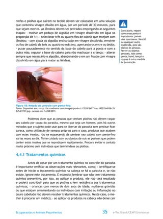 e-Tec Brasil/CEMF/UnimontesEctoparasitas e Animais Peçonhentos 35
ninfas e piolhos que caírem no tecido devem ser colocados em uma solução
que contenha vinagre diluído em água, por um período de 30 minutos, para
que sejam mortos. As lêndeas devem ser retiradas empregando as seguintes
etapas: - molhar um pedaço de algodão em vinagre dissolvido em água na
proporção de 1:1; - selecionar três ou quatro fios de cabelo que estejam com
lêndeas; - com ajuda do algodão encharcado em vinagre dissolvido, envolver
os fios de cabelo de três ou quatro no máximo, apertando-os entre os dedos;
- puxar pausadamente no sentido da base do cabelo para a ponta e com a
outra mão, segurar a base do cabelo para não machucar a criança; - alterar
sempre que necessário o algodão, abandonando-o em um frasco com vinagre
dissolvido em água para matar as lêndeas.
Figura 18: Método de controle com pente-fino.
Fonte: Disponível em: <http://br.ruadireita.com/images/product/17033/5e771facc1905326fd58c35
0c54f2191.jpg>. Acesso em: 14/08/2011.
Podemos dizer que as pessoas que tenham piolhos não devem raspar
seu cabelo por causa do parasita, mesmo que seja um homem, pois há outros
métodos que o sujeito pode usar para se libertar do parasita sem precisar ficar
careca, como utilização de xampus próprios para o caso, produtos que acabem
com estes insetos, não se esquecendo de pentear seu cabelo com pente-fino
várias vezes ao dia. Tome cuidado com os objetos de outras pessoas que podem
conter estes insetos que se reproduzem rapidamente. Procure evitar o contato
muito próximo com indivíduos que tem lêndeas ou piolhos.
4.4.1 Tratamentos químicos
Antes de optar por um tratamento químico no controle do parasita
é importante verificar as observações mais relevantes, como: - certifique-se
antes de iniciar o tratamento químico na cabeça se há o parasita e, se não
existe, ignore este tratamento. É essencial lembrar que não tem tratamento
químico preventivo, por isso, ao aplicar o produto, ele não terá resultado
e poderá contribuir para que os piolhos criem resistência aos tratamentos
químicos; – crianças com menos de dois anos de idade, mulheres grávidas
ou que estejam amamentando ou indivíduos com irritação ou inflamação no
couro cabeludo não devem receber tratamentos químicos. Neste caso, o me-
lhor é procurar um médico; – ao aplicar os produtos na cabeça não deixe cair
Caro aluno, repare
como esse ponto é
importante: jamais
usar querosene, Neocid
ou qualquer outro
inseticida, pois são
tóxicos às pessoas.
Ferver os objetos
pessoais, tais como:
pente, boné, lençol e
roupas é outra medida
de prevenção.
 