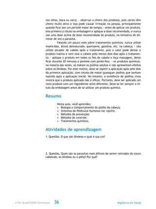e-Tec Brasil/CEMF/Unimontes Vigilância em Saúde36
nos olhos, boca ou nariz; – observar o cheiro dos produtos, pois vários têm
cheiro muito ativo e isso pode causar irritação na pessoa, principalmente
quando ficar por um período maior de tempo; - antes de aplicar um produto,
leia primeiro o rótulo na embalagem e aplique a dose recomendada, e nunca
use uma dose acima da dose recomendada do produto, na tentativa de eli-
minar de vez o parasita.
Falando um pouco mais sobre tratamentos químicos; nunca utilize
inseticidas, álcool desnaturado, querosene, gasolina, etc. na cabeça; - não
utilize secador de cabelo após o tratamento, pois o calor pode deixar o
produto inativo e nem lave o cabelo pelo menos dois dias após o tratamen-
to; - aplique o produto em todos os fios de cabelo e faça massagem, deixe
ficar durante 20 minutos e penteie com pente-fino. - os produtos químicos,
na maioria das vezes, só matam os piolhos adultos e não apresentam efeitos
sobre as lêndeas. Por este motivo, deve se repetir a aplicação após sete dias
da primeira aplicação, com intuito de matar quaisquer piolhos que tenham
nascido após a aplicação inicial. No entanto, a existência de piolhos vivos
mostra que o produto aplicado não é eficaz. Portanto, deve ser aplicado um
novo produto com um ingrediente ativo diferente. Deve-se ler sempre o ró-
tulo da embalagem antes de se utilizar um produto químico.
Resumo
Nesta aula, você aprendeu:
•	 Biologia e comportamento do piolho da cabeça;
•	 Sintomas de Pediculus humanus var capitis;
•	 Métodos de prevenção;
•	 Métodos de controle;
•	 Tratamentos químicos.
Atividades de aprendizagem
1. Questão. O que são lêndeas e qual é sua cor?
2. Questão. Quais são os parasitas mais difíceis de serem retirados do couro
cabeludo, as lêndeas ou o pilho? Por quê?
 