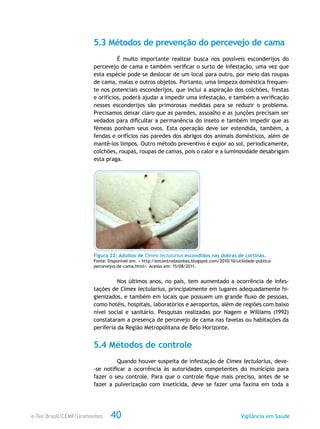 e-Tec Brasil/CEMF/Unimontes Vigilância em Saúde40
5.3 Métodos de prevenção do percevejo de cama
É muito importante realizar busca nos possíveis esconderijos do
percevejo de cama e também verificar o surto de infestação, uma vez que
esta espécie pode se deslocar de um local para outro, por meio das roupas
de cama, malas e outros objetos. Portanto, uma limpeza doméstica frequen-
te nos potenciais esconderijos, que inclui a aspiração dos colchões, frestas
e orifícios, poderá ajudar a impedir uma infestação, e também a verificação
nesses esconderijos são primorosas medidas para se reduzir o problema.
Precisamos deixar claro que as paredes, assoalho e as junções precisam ser
vedados para dificultar a permanência do inseto e também impedir que as
fêmeas ponham seus ovos. Esta operação deve ser estendida, também, a
fendas e orifícios nas paredes dos abrigos dos animais domésticos, além de
mantê-los limpos. Outro método preventivo é expor ao sol, periodicamente,
colchões, roupas, roupas de camas, pois o calor e a luminosidade desabrigam
esta praga.
Figura 22: Adultos de Cimex lectularius escondidos nas dobras de cortinas.
Fonte: Disponível em: < http://encontrodaslobas.blogspot.com/2010/10/utilidade-publica-
percevejos-de-cama.html>. Acesso em: 15/08/2011.
Nos últimos anos, no país, tem aumentado a ocorrência de infes-
tações de Cimex lectularius, principalmente em lugares adequadamente hi-
gienizados, e também em locais que possuem um grande fluxo de pessoas,
como hotéis, hospitais, laboratórios e aeroportos, além de regiões com baixo
nível social e sanitário. Pesquisas realizadas por Nagem e Williams (1992)
constataram a presença de percevejo de cama nas favelas ou habitações da
periferia da Região Metropolitana de Belo Horizonte.
5.4 Métodos de controle
Quando houver suspeita de infestação de Cimex lectularius, deve-
-se notificar a ocorrência às autoridades competentes do município para
fazer o seu controle. Para que o controle fique mais preciso, antes de se
fazer a pulverização com inseticida, deve se fazer uma faxina em toda a
 
