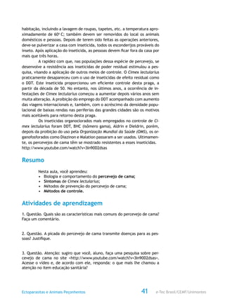 e-Tec Brasil/CEMF/UnimontesEctoparasitas e Animais Peçonhentos 41
habitação, incluindo a lavagem de roupas, tapetes, etc. a temperatura apro-
ximadamente de 60o
C; também devem ser removidos do local os animais
domésticos e pessoas. Depois de terem sido feitas as operações anteriores,
deve-se pulverizar a casa com inseticida, todos os esconderijos prováveis do
inseto. Após aplicação do inseticida, as pessoas devem ficar fora da casa por
mais que três horas.
A rapidez com que, nas populações dessa espécie de percevejo, se
desenvolve a resistência aos inseticidas de poder residual estimulou a pes-
quisa, visando a aplicação de outros meios de controle. O Cimex lectularius
praticamente desapareceu com o uso de inseticidas de efeito residual como
o DDT. Este inseticida proporcionou um eficiente controle desta praga, a
partir da década de 50. No entanto, nos últimos anos, a ocorrência de in-
festações de Cimex lectularius começou a aumentar depois vários anos sem
muita alteração. A proibição do emprego do DDT acompanhado com aumento
das viagens internacionais e, também, com o acréscimo da densidade popu-
lacional de baixas rendas nas periferias das grandes cidades são os motivos
mais aceitáveis para retorno desta praga.
Os inseticidas organoclorados mais empregados no controle de Ci-
mex lectularius foram DDT, BHC (isômero gama), Aldrin e Dieldrin, porém,
depois da proibição do uso pela Organização Mundial da Saúde (OMS), os or-
ganofosforados como Diazinon e Malation passaram a ser usados. Ultimamen-
te, os percevejos de cama têm se mostrado resistentes a esses inseticidas.
http://www.youtube.com/watch?v=3In90D2dsas
Resumo
Nesta aula, você aprendeu:
•	 Biologia e comportamento do percevejo de cama;
•	 Sintomas de Cimex lectularius;
•	 Métodos de prevenção do percevejo de cama;
•	 Métodos de controle.
Atividades de aprendizagem
1. Questão. Quais são as características mais comuns do percevejo de cama?
Faça um comentário.
2. Questão. A picada do percevejo de cama transmite doenças para as pes-
soas? Justifique.
3. Questão. Atenção: sugiro que você, aluno, faça uma pesquisa sobre per-
cevejo de cama no site <http://www.youtube.com/watch?v=3In90D2dsas>.
Acesse o vídeo e, de acordo com ele, responda: o que mais lhe chamou a
atenção no item educação sanitária?
 