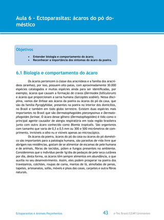 e-Tec Brasil/CEMF/UnimontesEctoparasitas e Animais Peçonhentos
AULA 1
Alfabetização Digital
43
Aula 6 – Ectoparasitas: ácaros do pó do-
méstico
Objetivos
•	 Entender biologia e comportamento do ácaro;
•	 Reconhecer a importância dos sintomas do ácaro da poeira.
6.1 Biologia e comportamento do ácaro
Os ácaros pertencem à classe dos aracnídeos e a família dos aracní-
deos (aranhas), por isso, possuem oito patas, com aproximadamente 30.000
espécies catalogados e muitas espécies ainda para ser identificadas, por
exemplo, ácaros que causam a formação de cravos (Dermodex folliculorum)
e ácaros que proporcionam a sarna humana (Sarcoptes scabiei). Nessa disci-
plina, vamos dar ênfase aos ácaros da poeira ou ácaros do pó da casa, que
são da família Pyroglyhidae, presentes na poeira no interior dos domicílios,
no Brasil e também em todo globo terrestre. Existem duas espécies mais
importantes no Brasil que são Dermatophagoides pteronyssinus e Dermato-
phagoides farinae. O ácaro desse gênero (Dermatophagoides) é tido como o
principal agente causador de alergia respiratória em toda região brasileira
junto com outro ácaro conhecido como Blomia tropicalis. São organismos
com tamanho que varia de 0,3 a 0,5 mm ou 300 e 500 micrômetros de com-
primento, invisíveis a olho nu e visíveis apenas ao microscópico.
Os ácaros da poeira, ácaros do pó da casa ou ácaros do pó domésti-
co são importantes para a patologia humana, são parasitas de vida livre que
abrigam nas residências, gostam de se alimentar de escamas de pele humana
e de animais, fibras de tecidos, pólen e fungos presentes no ambiente.
Consideremos que o indivíduo perde 1g/dia de pedaços de pele seca cutânea
por dia, desta forma, os ácaros têm sempre alimentos em abundância, o que
auxilia no seu desenvolvimento. Assim, eles podem prosperar na poeira dos
travesseiros, colchões, roupas de cama, mantas de lã, almofadas de penas,
tapetes, artesanatos, sofás, móveis e pisos das casas, carpetes e outra fibras
naturais.
 