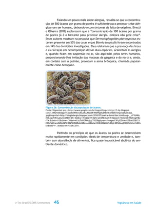 e-Tec Brasil/CEMF/Unimontes Vigilância em Saúde46
Falando um pouco mais sobre alergias, ressalta-se que a concentra-
ção de 500 ácaros por grama de poeira é suficiente para provocar crise alér-
gica num ser humano, deixando-o com sintomas de falta de oxigênio. Binotti
e Oliveira (2011) esclarecem que a “concentração de 100 ácaros por grama
de poeira já é o bastante para provocar alergia, embora não gere crise”.
Esses autores mostram na pesquisa que Dermatophagoides pteronyssinus es-
tavam presente em 55% das casas e que Blomia tropicalis foram encontrados
em 14% dos domicílios investigados. Eles relataram que a presença das fezes
e as carcaças em decomposição dessas duas espécies, acarretam as alergias
e, quando ficam em suspensão no ar, são aspiradas pelos seres humanos,
proporcionando-lhes irritação das mucosas da garganta e do nariz e, ainda,
em contato com o pulmão, provocam a asma brônquica, chamada popular-
mente como bronquite.
Figura 26: Concentração da população de ácaros.
Fonte: Disponível em: <http://www.google.com.br/imgres?imgurl=http://3.bp.blogspot.
com/_-M9Z4n8s5gQ/TEzloMslWMI/AAAAAAAAB34/WdWQUUENhhk/s1600/limpeza%2Bcasa.
jpg&imgrefurl=http://blogdalergia.blogspot.com/2010/07/poeira-domiciliar.html&usg=__oT1UN8y
mfkAjp7nRmuZGntk5TB0=&h=423&w=493&sz=154&hl=pt-BR&start=54&zoom=1&tbnid=75LFjogViEc
rTM:&tbnh=112&tbnw=130&ei=4CuUTvOEPMujtgf7-f30Bg&prev=/images%3Fq%3Dfoto%2Bde%2B%25
C3%25A1caro%2Bp%25C3%25B3%2Bda%2Bcasa%26start%3D42%26hl%3Dpt-BR%26sa%3DN%26tbm%3Dis
ch&itbs=1>. Acesso em 17/08/2011.
Partindo do princípio de que os ácaros da poeira se desenvolvem
muito rapidamente em condições ideais de temperatura e umidade e, tam-
bém com abundância de alimentos, fica quase impraticável aboli-los do am-
biente doméstico.
 