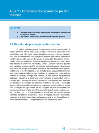 e-Tec Brasil/CEMF/UnimontesEctoparasitas e Animais Peçonhentos
AULA 1
Alfabetização Digital
49
Aula 7 – Ectoparasitas: ácaros do pó do-
méstico
Objetivos
•	 Oferecer uma visão sobre métodos de prevenção e de controle
do ácaro da poeira;
•	 Descrever a importância do método de controle químico.
7.1 Métodos de prevenção e de controle
O melhor método para se prevenir contra os ácaros da poeira é
fazer o controle de sua população, ou seja, reduzir sua população a um
nível baixo, que não possa causar alergia ou mesmo crise nas pessoas.
Para isto, é importante a implantação de algumas práticas de higiene nas
residências que são capazes de reduzir a população dos ácaros, minimi-
zando, assim, os problemas de saúde que eles podem proporcionar. Algu-
mas medidas trazem bons resultados, como: - colocar o colchão (objeto
com o qual as pessoas mantêm um contato mais prolongado na casa, por
isto, torna-se o lugar com maior existência da concentração de ácaros)
juntamente com o travesseiro ao sol e mudar o seu lado, quinzenalmente;
usar coberturas de plástico para colchões e travesseiros; - não utilizar
cortinas e tapetes, no lugar das cortinas, é bom colocar por persianas
plásticas; - conservar a residência sempre arejada e iluminada é impres-
cindível para combater os ácaros; - conservar os alimentos bem fechados
nas despensas e não fazer as refeições no sofá ou na cama; - exposição
ao ar e sol de utensílios domésticos; - remover com frequência poeira
com utilização de aspiradores de pó, lavagem do piso ou limpeza com
pano úmido; trocar e lavar com frequência lençóis, fronhas, toalhas, rou-
pas, cortinas, etc.; - utilizar coberturas anti-ácaros em poliuretano nos
colchões, edredons e almofadas; - fazer a limpeza pessoal e ambiental,
incluindo os animais domésticos, cuja presença deve ser impedida no in-
terior das residências; - lavagem semanal dos bonecos de pelos.
 