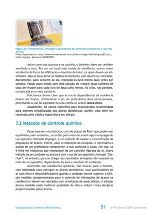 e-Tec Brasil/CEMF/UnimontesEctoparasitas e Animais Peçonhentos 51
Figura 29: Temperatura, umidade e abundância de alimentos prosperam a vida dos
ácaros.
Fonte: Disponível em: <http://www.discoverybrasil.com/_hhdocs/images/265x160/gettyRF_dust_
mites_img.jpg>. Acesso em 20/08/2011.
Assim como nos quartos e na cozinha, o banheiro deve ser também
ventilado e seco. Por ser um local mais úmido da residência, ocorre maior
incidência de focos de infiltração e manchas de bolor, os quais devem ser eli-
minados. Não se deve deixa as toalhas no banheiro, elas devem ser retiradas,
diariamente, para secarem ao sol, trocando-as pelo menos duas vezes por
semana. Passar pano úmido com uma solução de vinagre (duas colheres de
sopa de vinagre para cada litro de água) pelo menos, no chão, nas paredes,
na bancada e no vaso sanitário.
Precisamos deixar claro que as outras dependências da residência
devem ser limpas, retirando-se o pó, de preferência duas vezes/semana,
priorizando o uso do aspirador na luta contra os ácaros domésticos.
Atualmente, há vacina específica para imunoterapia recomendada
para doentes sensibilizados aos ácaros domésticos, porém, essa deve ser
receitada pelo médico especialista em alergia.
7.2 Métodos de controle químico
Fazer exames microbióticos com de placas de Petri que podem ser
espalhadas pelo ambiente, ou então pelo meio de amostragem empregando
um aparelho chamado Impínger, é um método de avaliar a concentração da
população de ácaros. Porém, para a realização da pesquisa, é necessário o
auxílio de um profissional competente, o que aumenta o custo. Por isso, só
é feito em indústrias que necessitam de um controle rigoroso do ar. Outro
método de se combater os ácaros é com o uso de um aparelho chamado “Ste-
rilair”, no entanto, para se chegar aos resultados almejados são necessários
mais de um aparelho, dependendo da área e também do ambiente.
Acaricidas são substâncias químicas, não tóxicas para o homem,
com habilidade para extinguir os ácaros domésticos. Usar purificadores de
ar com filtro e desumidificadores quando a umidade estiver superior a 60%,
são medidas complementares para o controle de infestações de ácaros na
residência e devem ser adotadas com orientação de especialistas. A adoção
dessas medidas pode melhorar qualidade de vida e reduzir crises alérgicas
proporcionadas pelos ácaros.
 