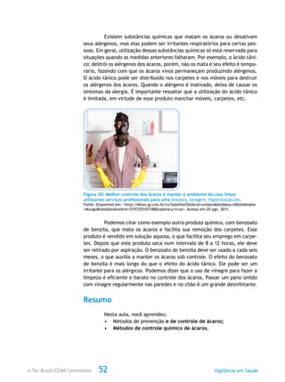e-Tec Brasil/CEMF/Unimontes Vigilância em Saúde52
Existem substâncias químicas que matam os ácaros ou desativam
seus alérgenos, mas elas podem ser irritantes respiratórios para certas pes-
soas. Em geral, utilização dessas substâncias químicas só está reservada para
situações quando as medidas anteriores falharam. Por exemplo, o ácido tâni-
co: destrói os alérgenos dos ácaros, porém, não os mata e seu efeito é tempo-
rário, fazendo com que os ácaros vivos permaneçam produzindo alérgenos.
O ácido tânico pode ser distribuído nos carpetes e nos móveis para destruir
os alérgenos dos ácaros. Quando o alérgeno é inativado, deixa de causar os
sintomas da alergia. É importante ressaltar que a utilização do ácido tânico
é limitada, em virtude de esse produto manchar móveis, carpetes, etc.
Figura 30: Melhor controle dos ácaros é manter o ambiente da casa limpo
utilizando serviços profissionais para uma limpeza, lavagem, higienização,etc.
Fonte: Disponível em: <http://delas.ig.com.br/cs/Satellite?blobcol=urldata&blobkey=id&blobtable
=MungoBlobs&blobwhere=5797205107188&ssbinary=true>. Acesso em 20 ago. 2011.
Podemos citar como exemplo outro produto químico, com benzoato
de benzila, que mata os ácaros e facilita sua remoção dos carpetes. Esse
produto é vendido em solução aquosa, o que facilita seu emprego em carpe-
tes. Depois que este produto seca num intervalo de 8 a 12 horas, ele deve
ser retirado por aspiração. O benzoato de benzila deve ser usado a cada seis
meses, o que auxilia a manter os ácaros sob controle. O efeito do benzoato
de benzila é mais longo do que o efeito do ácido tânico. Ele pode ser um
irritante para os alérgicos. Podemos dizer que o uso de vinagre para fazer a
limpeza é eficiente e barato no controle dos ácaros. Passar um pano úmido
com vinagre regularmente nas paredes e no chão é um grande desinfetante.
Resumo
Nesta aula, você aprendeu:
•	 Métodos de prevenção e de controle de ácaros;
•	 Métodos de controle químico de ácaros.
 
