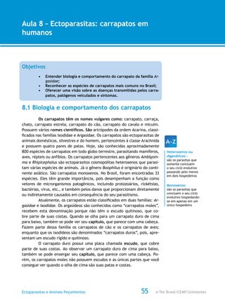 e-Tec Brasil/CEMF/UnimontesEctoparasitas e Animais Peçonhentos
AULA 1
Alfabetização Digital
55
Aula 8 – Ectoparasitas: carrapatos em
humanos
Objetivos
•	 Entender biologia e comportamento do carrapato da família Ar-
gasidae;
•	 Reconhecer as espécies de carrapatos mais comuns no Brasil;
•	 Oferecer uma visão sobre as doenças transmitidas pelos carra-
patos, patógenos veiculados e sintomas.
8.1 Biologia e comportamento dos carrapatos
Os carrapatos têm os nomes vulgares como: carrapato, carraça,
chato, carrapato estrela, carrapato do cão, carrapato do cavalo e micuim.
Possuem vários nomes científicos. São artrópodes da ordem Acarina, classi-
ficados nas famílias Ixodidae e Argasidae. Os carrapatos são ectoparasitas de
animais domésticos, silvestres e do homem, pertencentes à classe Arachnida
e possuem quatro pares de patas. Hoje, são conhecidas aproximadamente
800 espécies de carrapatos em todo globo terrestre, parasitando mamíferos,
aves, répteis ou anfíbios. Os carrapatos pertencentes aos gêneros Amblyom-
ma e Rhipicephalus são ectoparasitos cosmopolitas heteroxenos que parasi-
tam várias espécies de animais. Já o gênero Boophilus é originário do conti-
nente asiático. São carrapatos monoxenos. No Brasil, foram encontradas 33
espécies. Eles têm grande importância, pois desempenham a função como
vetores de microrganismos patogênicos, incluindo protozoários, rickétsias,
bactérias, vírus, etc., e também pelos danos que proporcionam diretamente
ou indiretamente causados em consequência do seu parasitismo.
Atualmente, os carrapatos estão classificados em duas famílias: Ar-
gasidae e Ixodidae. Os argasídeos são conhecidos como “carrapatos moles”,
recebem esta denominação porque não têm o escudo quitinoso, que co-
bre parte de suas costas. Quando se olha para um carrapato duro de cima
para baixo, também se pode ver seu capítulo, que parece com uma cabeça.
Fazem parte dessa família os carrapatos de cão e os carrapatos de aves;
enquanto que os ixodideos são denominados “carrapatos duros”, pois, apre-
sentam um escudo rígido e quitinoso.
O carrapato duro possui uma placa chamada escudo, que cobre
parte de suas costas. Ao observar um carrapato duro de cima para baixo,
também se pode enxergar seu capítulo, que parece com uma cabeça. Po-
rém, os carrapatos moles não possuem escudos e as únicas partes que você
consegue ver quando o olha de cima são suas patas e costas.
Heteroxenos ou
digenéticos :
são os parasitas que
somente concluem
o seu ciclo evolutivo
passando pelo menos
em dois hospedeiros
Monoxenos:
são os parasitas que
concluem o seu ciclo
evolutivo hospedando-
se em apenas em um
único hospedeiro
 