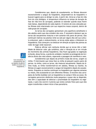 e-Tec Brasil/CEMF/Unimontes Vigilância em Saúde58
Consideremos que, depois do acasalamento, as fêmeas devoram
excessivamente o sangue do hospedeiro, desprendem-se do hospedeiro e
buscam lugares para se abrigar no solo. A partir daí, inicia-se a fase de vida
livre do ciclo biológico. A temperatura influencia no tempo de duração da
fase de vida livre do carrapato, podendo se estender quando essas forem
mais baixas, dependendo de cada espécie. O número de ovos colocados pe-
las fêmeas está relacionado com sua respectiva massa corporal, dentro de
cada grupo de carrapato.
As larvas dos carrapatos apresentam uma aparência semelhante à
dos adultos assim que elas eclodem dos ovos. É necessário destacar que as
larvas são sexualmente imaturas e tem somente três pares de pernas. Elas
continuam inativas nas plantas rente ao solo por alguns dias até sua cutícu-
la endurecer, após o endurecimento, as larvas estão aptas a infestarem os
hospedeiros. Elas começam a se deslocar em direção ao ápice das plantas ao
redor do lugar onde nasceram.
Pode-se afirmar sem nenhuma dúvida que as larvas têm a habi-
lidade de detectar calor, gás carbônico, odor e vibração do ar em virtude
do movimento dos animais hospedeiros. Elas ficam agrupadas na vegetação
evitando, dessa forma, a perda de umidade e também se protegendo da inci-
dência direta dos raios solares, esperando a passagem de mamíferos e aves.
Consideremos que depois da primeira muda das larvas, surgem as
ninfas. É interresante que nessa fase as ninfas já possuem quatro pares de
pernas. As ninfas, como as larvas, são imaturas sexualmente. Depois da úl-
tima muda, as ninfas transformam-se em adultos, fêmeas ou machos. As
fêmeas só sugam excessivamente o sangue do hospedeiro depois do acasala-
mento. Enquanto os machos continuam no hospedeiro por algumas semanas
ou meses, eles acasalando-se com diferentes fêmeas. O encontro dos carra-
patos da família Ixodidae com os hospedeiros no campo é feito ao acaso. Os
carrapatos percorrem distâncias muito pequenas e quase não se dispersão;
eles têm a capacidade de detectar a proximidade do hospedeiro na vege-
tação, e para isto ocorrer é preciso que exista contato físico para que eles
sejam transferidos e deem início à fase parasitária.
Caro estudante, o
acasalamento dos
carrapatos do gênero
Ixodes só ocorre nos
hospedeiros.
 
