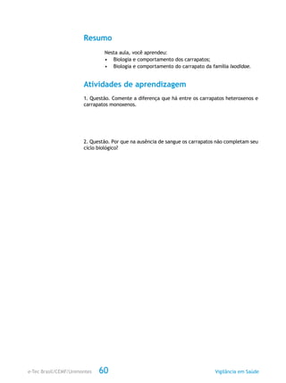 e-Tec Brasil/CEMF/Unimontes Vigilância em Saúde60
Resumo
Nesta aula, você aprendeu:
•	 Biologia e comportamento dos carrapatos;
•	 Biologia e comportamento do carrapato da família Ixodidae.
Atividades de aprendizagem
1. Questão. Comente a diferença que há entre os carrapatos heteroxenos e
carrapatos monoxenos.
2. Questão. Por que na ausência de sangue os carrapatos não completam seu
ciclo biológico?
 