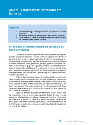 e-Tec Brasil/CEMF/UnimontesEctoparasitas e Animais Peçonhentos
AULA 1
Alfabetização Digital
61
Aula 9 – Ectoparasitas: carrapatos em
humanos
Objetivos
•	 Entender a biologia o e comportamento do carrapato da família
Argasidae;
•	 Reconhecer as espécies de carrapatos mais comuns no Brasil;
•	 Obter uma visão sobre as doenças transmitidas pelos carrapa-
tos, patógenos veiculados e sintomas.
9.1 Biologia e comportamento do carrapato da
família Argasidae
Os gêneros da família Argasidae são mais frequentes nas regiões
que têm longas estações secas. Grande parte das espécies dessa família é
parasita de aves e outras espécies, parasitas de cães. Os carrapatos da fa-
mília Argasidae têm como seus habitats, ambientes relacionados ao homem
e animais domésticos, como: galinheiros, pocilgas, pombais ou cabanas rús-
ticas. Os carrapatos do grupo dos argasídeos residem em um habitat relati-
vamente estável, têm a habilidade de se alimentar no mesmo animal várias
vezes ou em vários animais que podem ser da mesma espécie ou espécie
diferente durante seu ciclo de vida. Esses carrapatos se reproduzem conti-
nuamente durante o ano.
Podemos dizer que os carrapatos da família Argasidae normalmente
não continuam fixados no hospedeiro por períodos prolongados; eles buscam
os hospedeiros somente para se alimentar, normalmente, quando estes dor-
mem. Eles têm o hábito de ficar escondidos, na maior parte do tempo, em
lugares que possuem fissuras, principalmente, nos abrigos dos animais. Esses
carrapatos podem permanecer em jejum por mais de um ano, esperando
pela chance de se alimentar.
É possível destacar que acasalamento ocorre na fase adulta, fora
do hospedeiro, e que a fêmea realiza postura depois de cada repasto
sanguíneo, salientando que o ciclo de vida envolve ovo, larva, ninfas com
vários estágios e adultos. As ninfas e os adultos da maioria das espécies
desse grupo alimentam-se muito rapidamente, aproximadamente de 30
a 40 minutos. Já as larvas permanecem sobre seus hospedeiros por um
período de 7 a 10 dias.
 