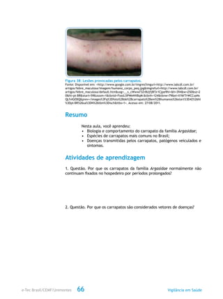 e-Tec Brasil/CEMF/Unimontes Vigilância em Saúde66
Figura 38: Lesões provocadas pelos carrapatos.
Fonte: Disponível em: <http://www.google.com.br/imgres?imgurl=http://www.labcdl.com.br/
artigos/febre_maculosa/imagem/humano_corpo_peq.jpg&imgrefurl=http://www.labcdl.com.br/
artigos/febre_maculosa/default.htm&usg=__s_cWww73Zr8Ujfj8f3r1Cjpe9hI=&h=394&w=250&sz=2
0&hl=pt-BR&start=59&zoom=1&tbnid=FoxdJ3PWeNVBqM:&tbnh=124&tbnw=79&ei=XY6fTrWCCsaNs
QLfvIGEBQ&prev=/images%3Fq%3Dfoto%2Bde%2Bcarrapato%2Bem%2Bhumanos%26start%3D42%26hl
%3Dpt-BR%26sa%3DN%26tbm%3Disch&itbs=1>. Acesso em: 27/08/2011.
Resumo
Nesta aula, você aprendeu:
•	 Biologia e comportamento do carrapato da família Argasidae;
•	 Espécies de carrapatos mais comuns no Brasil;
•	 Doenças transmitidas pelos carrapatos, patógenos veiculados e
sintomas.
Atividades de aprendizagem
1. Questão. Por que os carrapatos da família Argasidae normalmente não
continuam fixados no hospedeiro por períodos prolongados?
2. Questão. Por que os carrapatos são considerados vetores de doenças?
 
