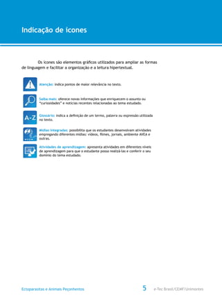 e-Tec Brasil/CEMF/UnimontesEctoparasitas e Animais Peçonhentos
AULA 1
Alfabetização Digital
5
Indicação de ícones
Os ícones são elementos gráficos utilizados para ampliar as formas
de linguagem e facilitar a organização e a leitura hipertextual.
Atenção: indica pontos de maior relevância no texto.
Saiba mais: oferece novas informações que enriquecem o assunto ou
“curiosidades” e notícias recentes relacionadas ao tema estudado.
Glossário: indica a definição de um termo, palavra ou expressão utilizada
no texto.
Mídias integradas: possibilita que os estudantes desenvolvam atividades
empregando diferentes mídias: vídeos, filmes, jornais, ambiente AVEA e
outras.
Atividades de aprendizagem: apresenta atividades em diferentes níveis
de aprendizagem para que o estudante possa realizá-las e conferir o seu
domínio do tema estudado.
 