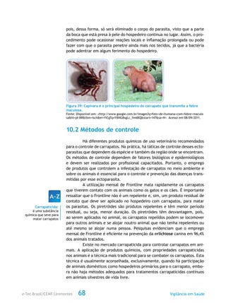 e-Tec Brasil/CEMF/Unimontes Vigilância em Saúde68
pois, dessa forma, só será eliminado o corpo do parasita, visto que a parte
da boca que está presa à pele do hospedeiro continua no lugar. Assim, o pro-
cedimento pode ocasionar reações locais e inflamação prolongada ou pode
fazer com que o parasita penetre ainda mais nos tecidos, já que a bactéria
pode adentrar em algum ferimento do hospedeiro.
Figura 39: Capivara é o principal hospedeiro do carrapato que transmite a febre
maculosa.
Fonte: Disponível em: <http://www.google.com.br/images?q=foto+de+humana+com+febre+maculo
sa&hl=pt-BR&tbm=isch&ei=YlCgTqvYBNGBsgLc_fm6BQ&start=147&sa=N>. Acesso em 08/09/2011.
10.2 Métodos de controle
Há diferentes produtos químicos de uso veterinário recomendados
para o controle de carrapatos. Na prática, há táticas de controle desses ecto-
parasitas que dependem da espécie e também da região onde se encontram.
Os métodos de controle dependem de fatores biológicos e epidemiológicos
e devem ser realizados por profissional capacitados. Portanto, o emprego
de produtos que controlem a infestação de carrapatos no meio ambiente e
sobre os animais é essencial para o controle e prevenção das doenças trans-
mitidas por esse ectoparasita.
A utilização mensal de Frontline mata rapidamente os carrapatos
que tiverem contato com os animais como os gatos e os cães. É importante
ressaltar que o Frontline não é um repelente e, sim, um produto residual de
contato que deve ser aplicado no hospedeiro com carrapatos, para matar
os parasitas. Os piretróides são produtos repelentes e têm menor período
residual, ou seja, menor duração. Os piretróides têm desvantagem, pois,
ao serem aplicados no animal, os carrapatos repelidos podem se locomover
para outros animais e se alojar noutro animal que não tenha repelentes ou
até mesmo se alojar numa pessoa. Pesquisas evidenciam que o emprego
mensal de Frontline é eficiente na prevenção da erlichiose canina em 96,4%
dos animais tratados.
Existe no mercado carrapaticida para controlar carrapatos em ani-
mais. A aplicação de produtos químicos, com propriedades carrapaticidas
nos animais é a técnica mais tradicional para se combater os carrapatos. Esta
técnica é usualmente aconselhada, exclusivamente, quando há participação
de animais domésticos como hospedeiros primários para o carrapato, embo-
ra não haja métodos adequados para tratamentos carrapaticidas contínuos
em animais silvestres de vida livre.
Carrapaticida:
é uma substância
química que seve para
matar carrapatos
 