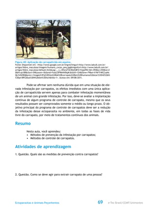 e-Tec Brasil/CEMF/UnimontesEctoparasitas e Animais Peçonhentos 69
Figura 40: Aplicação de carrapaticida em equino.
Fonte: Disponível em: <http://www.google.com.br/imgres?imgurl=http://www.labcdl.com.br/
artigos/febre_maculosa/imagem/humano_corpo_peq.jpg&imgrefurl=http://www.labcdl.com.br/
artigos/febre_maculosa/default.htm&usg=__s_cWww73Zr8Ujfj8f3r1Cjpe9hI=&h=394&w=250&sz=2
0&hl=pt-BR&start=59&zoom=1&tbnid=FoxdJ3PWeNVBqM:&tbnh=124&tbnw=79&ei=XY6fTrWCCsaNs
QLfvIGEBQ&prev=/images%3Fq%3Dfoto%2Bde%2Bcarrapato%2Bem%2Bhumanos%26start%3D42%26hl
%3Dpt-BR%26sa%3DN%26tbm%3Disch&itbs=1>. Acesso em: 09/08/2011.
Pode-se afirmar sem nenhuma dúvida que em uma situação de ele-
vada infestação por carrapatos, os efeitos imediatos com uma única aplica-
ção de carrapaticida servem apenas para combater infestação momentânea
de um animal com grande infestação. Por isso, deve-se avaliar a implantação
contínua de algum programa de controle de carrapato, mesmo que os seus
resultados possam ser comprovados somente a médio ou longo prazo. O ob-
jetivo principal do programa de controle de carrapatos deve ser a redução
da infestação desse ectoparasita no ambiente, em todas as fases de vida
livre do carrapato, por meio de tratamentos contínuos dos animais.
Resumo
Nesta aula, você aprendeu:
•	 Métodos de prevenção da infestação por carrapatos;
•	 Métodos de controle de carrapatos.
Atividades de aprendizagem
1. Questão. Quais são as medidas de prevenção contra carrapatos?
2. Questão. Como se deve agir para extrair carrapato de uma pessoa?
 