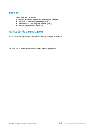 e-Tec Brasil/CEMF/UnimontesEctoparasitas e Animais Peçonhentos 75
Resumo
Nesta aula, você aprendeu:
•	 Biologia e comportamento da larva migrans cutânea;
•	 Sintomas da larva migrans cutânea (LMC);
•	 Tratamento da larva migrans cutânea (LMC);
•	 Métodos de prevenção e controle.
Atividades de aprendizagem
1. Por que as larvas migrans cutânea têm o nome de bicho geográfico?
2a
Quais são as medidas preventivas contra o bicho geográfico?
 