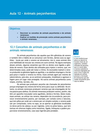 e-Tec Brasil/CEMF/UnimontesEctoparasitas e Animais Peçonhentos
AULA 1
Alfabetização Digital
77
Aula 12 – Animais peçonhentos
Objetivos
•	 Descrever os conceitos de animais peçonhentos e de animais
venenosos;
•	 Explicar as medidas de prevenção contra animais peçonhentos
e animais venenosos.
12.1 Conceitos de animais peçonhentos e de
animais venenosos
Os animais peçonhentos são aqueles que têm glândulas de veneno
e também têm o hábito de se comunicar com ferrões, dentes ocos ou agui-
lhões – locais por onde o veneno sai ativamente; isto é, esses animais têm
uma habilidade de inocular seu veneno em outro animal. Há alguns exemplos
desses animais, algumas serpentes que têm os dentes ocos ligados a glân-
dulas de veneno. Esses dentes são utilizados para injetar o veneno, que, em
determinados casos, pode até matar a vítima. Os escorpiões injetam o vene-
no produzido na glândula ligada ao aguilhão, e as abelhas empregam o ferrão
para picar e injetar o veneno na vítima. Esses animais agem por instinto de
sobrevivência, pois eles, ao se sentirem ameaçados, imobilizam o agressor e
fogem para um lugar mais protegido. Há outros animais peçonhentos como
vespas, aranhas, lacraias, etc.
Os animais que produzem peçonha são chamados de peçonhentos
porque empregam seu veneno de forma ativa para caçar ou defender. No en-
tanto, os animais venenosos produzem venenos que são empregados de for-
ma passiva para defesa. Os animais venenosos produzem veneno, porém, não
têm um aparelho inoculador como aguilhões, dentes e ferrões. Deste modo,
esses animais, ao utilizar seu veneno, dependem da circunstância, para pro-
vocar envenenamento passivo, por exemplo, por contato como a taturana,
que tem pêlos por onde sai o veneno por um simples contato; o veneno pode
sair por compressão, como no sapo, ao se apertar as glândulas localizadas
no dorso perto da cabeça; ou por ingestão, como no peixe baiacu, que tem
toxinas em diversos órgãos como intestinos, fígado, brânquias e podem pro-
porcionar envenenamento, caso seja ingerido pelo predador.
Veneno:
é uma sustância que
altera ou destrói as
funções vitais de um
organismo, também
chamado de peçonha,
que é o nome dado
a toxinas (substância
venenosa segregada por
seres vivos e capaz de,
injetada em animal,
provocar a formação
de antitoxina) que são
usadas ativamente para
caça ou defesa
 