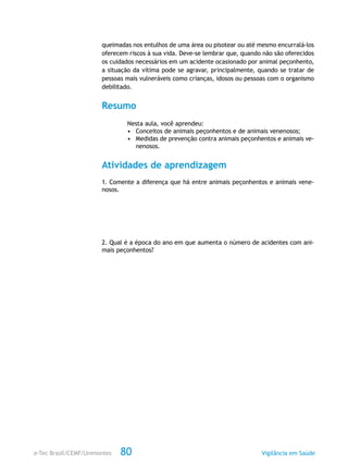 e-Tec Brasil/CEMF/Unimontes Vigilância em Saúde80
queimadas nos entulhos de uma área ou pisotear ou até mesmo encurralá-los
oferecem riscos à sua vida. Deve-se lembrar que, quando não são oferecidos
os cuidados necessários em um acidente ocasionado por animal peçonhento,
a situação da vítima pode se agravar, principalmente, quando se tratar de
pessoas mais vulneráveis como crianças, idosos ou pessoas com o organismo
debilitado.
Resumo
Nesta aula, você aprendeu:
•	 Conceitos de animais peçonhentos e de animais venenosos;
•	 Medidas de prevenção contra animais peçonhentos e animais ve-
nenosos.
Atividades de aprendizagem
1. Comente a diferença que há entre animais peçonhentos e animais vene-
nosos.
2. Qual é a época do ano em que aumenta o número de acidentes com ani-
mais peçonhentos?
 