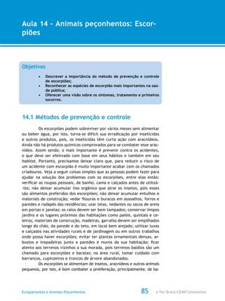 e-Tec Brasil/CEMF/UnimontesEctoparasitas e Animais Peçonhentos
AULA 1
Alfabetização Digital
85
Aula 14 – Animais peçonhentos: Escor-
piões
Objetivos
•	 Descrever a importância do método de prevenção e controle
de escorpiões;
•	 Reconhecer as espécies de escorpião mais importantes na saú-
de pública;
•	 Oferecer uma visão sobre os sintomas, tratamento e primeiros
socorros.
14.1 Métodos de prevenção e controle
Os escorpiões podem sobreviver por vários meses sem alimentar
ou beber água, por isto, torna-se difícil sua erradicação por inseticidas
e outros produtos, pois, os inseticidas têm curta ação com aracnídeos.
Ainda não há produtos químicos comprovados para se combater esse arac-
nídeo. Assim sendo, o mais importante é prevenir contra os acidentes,
o que deve ser efetivado com base em seus hábitos e também em seu
habitat. Portanto, precisamos deixar claro que, para reduzir o risco de
um acidente com escorpião é muito importante acabar com os chamados
criadouros. Veja a seguir coisas simples que as pessoas podem fazer para
ajudar na solução dos problemas com os escorpiões, entre elas estão:
verificar as roupas pessoais, de banho, cama e calçados antes de utilizá-
-los; não deixar acumular lixo orgânico que atrai os insetos, pois esses
são alimentos preferidos dos escorpiões; não deixar acumular entulhos e
materiais de construção; vedar fissuras e buracos em assoalhos, forros e
paredes e rodapés das residências; usar telas, vedantes ou sacos de areia
em portas e janelas; os ralos devem ser bem tampados; conservar limpos
jardins e os lugares próximos das habitações como paióis, quintais e ce-
leiros; materiais de construção, madeiras, garrafas devem ser empilhados
longe do chão, da parede e do teto, em local bem arejado; utilizar luvas
e calçados nas atividades rurais e de jardinagem ou em outros trabalhos
onde possa haver escorpiões; evitar ter plantas ornamentais densas, ar-
bustos e trepadeiras junto a paredes e muros da sua habitação; ficar
atento aos terrenos vizinhos a sua morada, pois terrenos baldios são um
chamado para escorpiões e baratas; na área rural, tomar cuidado com
barrancos, cupinzeiros e troncos de árvore abandonados.
Os escorpiões se alimentam de insetos, aracnídeos e outros animais
pequenos, por isto, é bom combater a proliferação, principalmente, de ba-
 