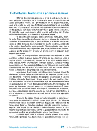 e-Tec Brasil/CEMF/UnimontesEctoparasitas e Animais Peçonhentos 89
14.3 Sintomas, tratamento e primeiros socorros
O ferrão do escorpião apresenta-se preso à parte posterior do úl-
timo segmento e compõe a parte de uma base bulbar e uma ponta curva
aguda que injeta o veneno. Ele é produzido por um par de glândulas ovais,
cada uma envolta por uma capa de fibras musculares lisas na sua base. Pela
contração forte do envoltório muscular, o veneno na forma líquida é elimina-
do das glândulas a um ducto comum esclerotizado que o conduz ao exterior.
O escorpião eleva o pós-abdome sobre o corpo, dobrando-o para frente,
usando um movimento de punhalada ao executar a picada.
Os acidentes com escorpião acontecem mais à noite, pois, duran-
te o dia, ficam escondidos em lugares escuros. As picadas são geralmente
acidentais e acontecem quando as pessoas movem os materiais onde os es-
corpiões estão abrigados. Esse aracnídeo fica quieto no abrigo, parecendo
estar morto, e é confundido com o ambiente. É importante não mexer com o
escorpião mesmo que ele pareça morto, pois, a sua picada é muito dolorosa.
A pessoa que for picada deve procurar um pronto-socorro e, se puder, levar
consigo o escorpião.
A dor é o principal sintoma em acidentes com escorpião, e pode
acontecer no local da picada ou não. O veneno age especialmente sobre o
sistema nervoso, podendo levar a vítima à morte por insuficiência respirató-
ria e cardíaca. Outros sintomas como sudorese, agitação, náuseas e vômitos
podem acontecer. A pessoa acidentada por escorpião deve ser encaminhada
imediatamente para o posto de saúde ou hospital, pois só o médico irá ava-
liar se há necessidade de aplicação de soro antiescorpiônico.
A toxicidade do veneno do escorpião nos seres humanos, de acordo
com relatos clínicos, parece estar relacionada aos seguintes fatores: a toxi-
dez do veneno é referente à espécie de escorpião; a quantidade de veneno
injetada; o tamanho do corpo da vítima e também das suas condições clíni-
cas. Por exemplo, as crianças sofrem maior risco de envenenamento grave
do que os adultos, em virtude do seu pequeno tamanho. Os maiores casos de
óbitos por picadas de escorpião acontecem em crianças pequenas. É impor-
tante ressaltar que certas pessoas são alérgicas ao veneno dos escorpiões,
por isso, nessas pessoas, as consequências são mais graves, podendo levar à
morte rapidamente, especialmente devido à alergia do que pela toxicidade
do veneno.
O veneno da espécie Tityus serrulatus atua sobre o sistema ner-
voso periférico, ocasionando sintomas de dor muito intensa, com pontadas
intermitentes e ainda acontecem aceleração da pulsação e abaixamento da
temperatura do corpo. O sinal da picada do escorpião geralmente não é per-
ceptível, mas, a dor é forte e imediata. É fundamental informar se o aciden-
tado teve a picada de escorpião ou aranha, já que os sintomas das picadas de
ambos os aracnídeos são semelhantes com veneno neurotóxico.
Falaremos agora sobre os primeiros socorros que são muito impor-
tantes, sob o ponto de vista dos médicos, os quais salientam que: - nos aci-
 