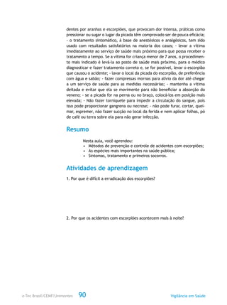e-Tec Brasil/CEMF/Unimontes Vigilância em Saúde90
dentes por aranhas e escorpiões, que provocam dor intensa, práticas como
pressionar ou sugar o lugar da picada têm comprovado ser de pouca eficácia;
- o tratamento sintomático, à base de anestésicos e analgésicos, tem sido
usado com resultados satisfatórios na maioria dos casos; - levar a vítima
imediatamente ao serviço de saúde mais próximo para que possa receber o
tratamento a tempo. Se a vítima for criança menor de 7 anos, o procedimen-
to mais indicado é levá-la ao posto de saúde mais próximo, para o médico
diagnosticar e fazer tratamento correto e, se for possível, levar o escorpião
que causou o acidente; - lavar o local da picada do escorpião, de preferência
com água e sabão; - fazer compressas mornas para alívio da dor até chegar
a um serviço de saúde para as medidas necessárias; - mantenha a vítima
deitada e evitar que ela se movimente para não beneficiar a absorção do
veneno; - se a picada for na perna ou no braço, colocá-los em posição mais
elevada; - Não fazer torniquete para impedir a circulação do sangue, pois
isso pode proporcionar gangrena ou necrose; - não pode furar, cortar, quei-
mar, espremer, não fazer sucção no local da ferida e nem aplicar folhas, pó
de café ou terra sobre ela para não gerar infecção.
Resumo
Nesta aula, você aprendeu:
•	 Métodos de prevenção e controle de acidentes com escorpiões;
•	 As espécies mais importantes na saúde pública;
•	 Sintomas, tratamento e primeiros socorros.
Atividades de aprendizagem
1. Por que é difícil a erradicação dos escorpiões?
2. Por que os acidentes com escorpiões acontecem mais à noite?
 
