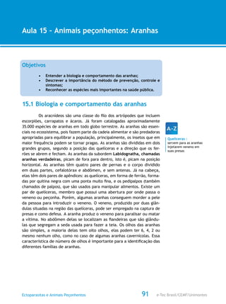 e-Tec Brasil/CEMF/UnimontesEctoparasitas e Animais Peçonhentos
AULA 1
Alfabetização Digital
91
Aula 15 – Animais peçonhentos: Aranhas
Objetivos
•	 Entender a biologia e comportamento das aranhas;
•	 Descrever a importância do método de prevenção, controle e
sintomas;
•	 Reconhecer as espécies mais importantes na saúde pública.
15.1 Biologia e comportamento das aranhas
Os aracnídeos são uma classe do filo dos artrópodes que incluem
escorpiões, carrapatos e ácaros. Já foram catalogadas aproximadamente
35.000 espécies de aranhas em todo globo terrestre. As aranhas são essen-
ciais no ecossistema, pois fazem parte da cadeia alimentar e são predadoras
apropriadas para equilibrar a população, principalmente, os insetos que em
maior frequência podem se tornar pragas. As aranhas são divididas em dois
grandes grupos, segundo a posição das quelíceras e a direção que os fer-
rões se abrem e fecham. As aranhas da subordem Labidognatha, chamadas
aranhas verdadeiras, picam de fora para dentro, isto é, picam na posição
horizontal. As aranhas têm quatro pares de pernas e o corpo dividido
em duas partes, cefalotórax e abdômen, e sem antenas. Já na cabeça,
elas têm dois pares de apêndices: as quelíceras, em forma de ferrão, forma-
das por quitina negra com uma ponta muito fina, e os pedipalpos (também
chamados de palpos), que são usados para manipular alimentos. Existe um
par de quelíceras, membro que possui uma abertura por onde passa o
veneno ou peçonha. Porém, algumas aranhas conseguem morder a pele
da pessoa para introduzir o veneno. O veneno, produzido por duas glân-
dulas situadas na região das quelíceras, pode ser empregado na captura de
presas e como defesa. A aranha produz o veneno para paralisar ou matar
a vítima. No abdômen delas se localizam as fiandeiras que são glându-
las que segregam a seda usada para fazer a teia. Os olhos das aranhas
são simples, a maioria delas tem oito olhos, elas podem ter 6, 4, 2 ou
mesmo nenhum olho, como no caso de algumas aranhas cavernícolas. Essa
característica de número de olhos é importante para a identificação das
diferentes famílias de aranhas.
Quelíceras :
servem para as aranhas
injetarem veneno em
suas presas
 