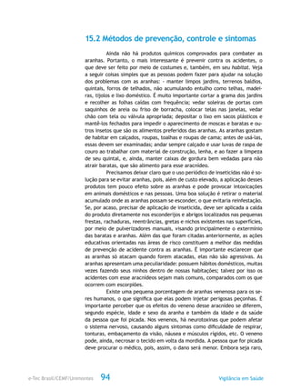 e-Tec Brasil/CEMF/Unimontes Vigilância em Saúde94
15.2 Métodos de prevenção, controle e sintomas
Ainda não há produtos químicos comprovados para combater as
aranhas. Portanto, o mais interessante é prevenir contra os acidentes, o
que deve ser feito por meio de costumes e, também, em seu habitat. Veja
a seguir coisas simples que as pessoas podem fazer para ajudar na solução
dos problemas com as aranhas: - manter limpos jardins, terrenos baldios,
quintais, forros de telhados, não acumulando entulho como telhas, madei-
ras, tijolos e lixo doméstico. É muito importante cortar a grama dos jardins
e recolher as folhas caídas com frequência; vedar soleiras de portas com
saquinhos de areia ou friso de borracha, colocar telas nas janelas, vedar
chão com tela ou válvula apropriada; depositar o lixo em sacos plásticos e
mantê-los fechados para impedir o aparecimento de moscas e baratas e ou-
tros insetos que são os alimentos preferidos das aranhas. As aranhas gostam
de habitar em calçados, roupas, toalhas e roupas de cama; antes de usá-las,
essas devem ser examinadas; andar sempre calçado e usar luvas de raspa de
couro ao trabalhar com material de construção, lenha, e ao fazer a limpeza
de seu quintal, e, ainda, manter caixas de gordura bem vedadas para não
atrair baratas, que são alimento para esse aracnídeo.
Precisamos deixar claro que o uso periódico de inseticidas não é so-
lução para se evitar aranhas, pois, além de custo elevado, a aplicação desses
produtos tem pouco efeito sobre as aranhas e pode provocar intoxicações
em animais domésticos e nas pessoas. Uma boa solução é retirar o material
acumulado onde as aranhas possam se esconder, o que evitaria reinfestação.
Se, por acaso, precisar de aplicação de inseticida, deve ser aplicada a calda
do produto diretamente nos esconderijos e abrigos localizados nas pequenas
frestas, rachaduras, reentrâncias, gretas e nichos existentes nas superfícies,
por meio de pulverizadores manuais, visando principalmente o extermínio
das baratas e aranhas. Além das que foram citadas anteriormente, as ações
educativas orientadas nas áreas de risco constituem a melhor das medidas
de prevenção de acidente contra as aranhas. É importante esclarecer que
as aranhas só atacam quando forem atacadas, elas não são agressivas. As
aranhas apresentam uma peculiaridade: possuem hábitos domésticos, muitas
vezes fazendo seus ninhos dentro de nossas habitações; talvez por isso os
acidentes com esse aracnídeos sejam mais comuns, comparados com os que
ocorrem com escorpiões.
Existe uma pequena porcentagem de aranhas venenosa para os se-
res humanos, o que significa que elas podem injetar perigosas peçonhas. É
importante perceber que os efeitos do veneno desse aracnídeo se diferem,
segundo espécie, idade e sexo da aranha e também da idade e da saúde
da pessoa que foi picada. Nos venenos, há neurotoxinas que podem afetar
o sistema nervoso, causando alguns sintomas como dificuldade de respirar,
tonturas, embaçamento da visão, náusea e músculos rígidos, etc. O veneno
pode, ainda, necrosar o tecido em volta da mordida. A pessoa que for picada
deve procurar o médico, pois, assim, o dano será menor. Embora seja raro,
 