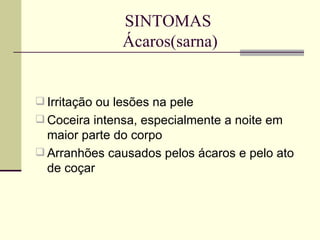 SINTOMAS  Ácaros(sarna) Irritação ou lesões na pele Coceira intensa, especialmente a noite em maior parte do corpo Arranhões causados pelos ácaros e pelo ato de coçar 