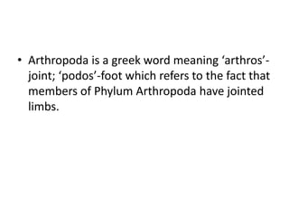 • Arthropoda is a greek word meaning ‘arthros’-
joint; ‘podos’-foot which refers to the fact that
members of Phylum Arthropoda have jointed
limbs.
 