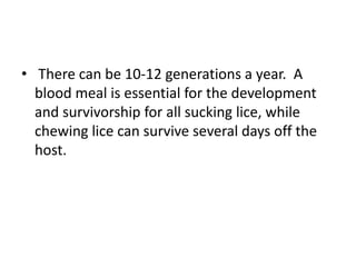 • There can be 10-12 generations a year. A
blood meal is essential for the development
and survivorship for all sucking lice, while
chewing lice can survive several days off the
host.
 