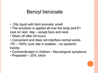 Benzyl benzoate
• Oily liquid with faint aromatic smell
• The emulsion is applied all over the body and 2nd
coat on next day – except face and neck
• Wash off after 24 hours
• Convenient and does not interfere normal works
•70 – 100% cure rate in scabies – no systemic
toxicity
• Contraindicated in children - Neurological symptoms
• Preparatin – 25% lotion
 