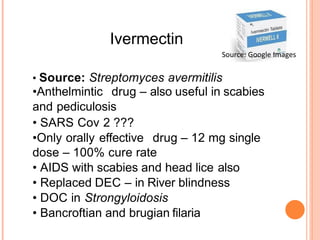 Ivermectin
• Source: Streptomyces avermitilis
•Anthelmintic drug – also useful in scabies
and pediculosis
• SARS Cov 2 ???
•Only orally effective drug – 12 mg single
dose – 100% cure rate
• AIDS with scabies and head lice also
• Replaced DEC – in River blindness
• DOC in Strongyloidosis
• Bancroftian and brugian filaria
Source: Google Images
 