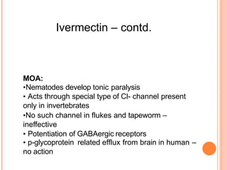 Ivermectin – contd.
MOA:
•Nematodes develop tonic paralysis
• Acts through special type of Cl- channel present
only in invertebrates
•No such channel in flukes and tapeworm –
ineffective
• Potentiation of GABAergic receptors
• p-glycoprotein related efflux from brain in human –
no action
 