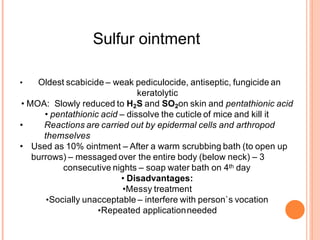 Sulfur ointment
• Oldest scabicide – weak pediculocide, antiseptic, fungicide an
keratolytic
• MOA: Slowly reduced to H2S and SO2on skin and pentathionic acid
• pentathionic acid – dissolve the cuticle of mice and kill it
• Reactions are carried out by epidermal cells and arthropod
themselves
• Used as 10% ointment – After a warm scrubbing bath (to open up
burrows) – messaged over the entire body (below neck) – 3
consecutive nights – soap water bath on 4th day
• Disadvantages:
•Messy treatment
•Socially unacceptable – interfere with person`s vocation
•Repeated applicationneeded
 