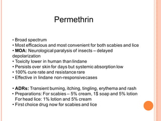Permethrin
• Broad spectrum
• Most efficacious and most convenient for both scabies and lice
• MOA: Neurological paralysis of insects – delayed
depolarization
• Toxicity lower in human than lindane
• Persists over skin for days but systemic absorption low
• 100% cure rate and resistance rare
• Effective in lindane non-responsivecases
• ADRs: Transient burning, itching, tingling, erythema and rash
• Preparations: For scabies – 5% cream, 1$ soap and 5% lotion
For head lice: 1% lotion and 5% cream
• First choice drug now for scabies and lice
 