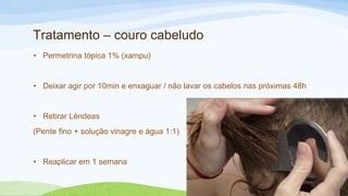 Tratamento – couro cabeludo
• Permetrina tópica 1% (xampu)
• Deixar agir por 10min e enxaguar / não lavar os cabelos nas próximas 48h
• Retirar Lêndeas
(Pente fino + solução vinagre e água 1:1)
• Reaplicar em 1 semana
 