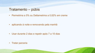 Tratamento – púbis
• Permetrina a 5% ou Deltametrina a 0,02% em creme
• aplicando à noite e removendo pela manhã
• Usar durante 2 dias e repetir após 7 a 10 dias
• Tratar parceria
 