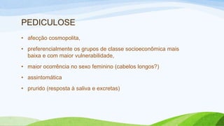 PEDICULOSE
• afecção cosmopolita,
• preferencialmente os grupos de classe socioeconômica mais
baixa e com maior vulnerabilidade,
• maior ocorrência no sexo feminino (cabelos longos?)
• assintomática
• prurido (resposta à saliva e excretas)
 