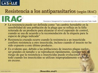 Resistencia a los antiparasitarios (según IRAC) 
 La resistencia puede ser definida como "un cambio heredable en la 
sensibilidad de una población de la plaga que se refleja en la falla 
reiterada de un producto para alcanzar el nivel esperado de control, 
cuando se usa de acuerdo a la recomendación de la etiqueta para la 
especie de plaga indicada” 
 Resistencia cruzada ocurre cuando la resistencia a un insecticida 
confiere resistencia a otro insecticida, incluso cuando el insecto no ha 
sido expuesto a este último producto. 
 Es evidente que, debido a las poblaciones de insectos plagas suelen 
ser grandes en tamaño y se reproducen rápidamente, siempre hay un 
riesgo de que la resistencia a insecticidas puede evolucionar, sobre 
todo cuando los insecticidas se utilizan inapropiadamente o se usan 
en exceso. 
(Benavides, 2014©) 
 