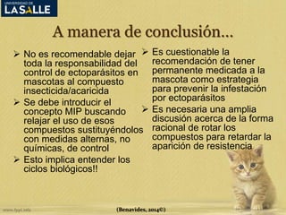A manera de conclusión… 
 No es recomendable dejar 
toda la responsabilidad del 
control de ectoparásitos en 
mascotas al compuesto 
insecticida/acaricida 
 Se debe introducir el 
concepto MIP buscando 
relajar el uso de esos 
compuestos sustituyéndolos 
con medidas alternas, no 
químicas, de control 
 Esto implica entender los 
ciclos biológicos!! 
 Es cuestionable la 
recomendación de tener 
permanente medicada a la 
mascota como estrategia 
para prevenir la infestación 
por ectoparásitos 
 Es necesaria una amplia 
discusión acerca de la forma 
racional de rotar los 
compuestos para retardar la 
aparición de resistencia 
(Benavides, 2014©) 
 
